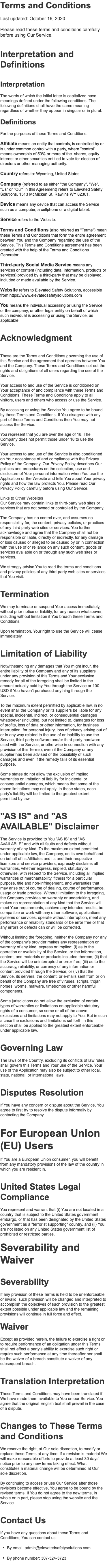 Terms and Conditions Last updated: October 16, 2020 Please read these terms and conditions carefully before using Our Service. Interpretation and Definitions Interpretation The words of which the initial letter is capitalized have meanings defined under the following conditions. The following definitions shall have the same meaning regardless of whether they appear in singular or in plural. Definitions For the purposes of these Terms and Conditions: Affiliate means an entity that controls, is controlled by or is under common control with a party, where "control" means ownership of 50% or more of the shares, equity interest or other securities entitled to vote for election of directors or other managing authority. Country refers to: Wyoming, United States Company (referred to as either "the Company", "We", "Us" or "Our" in this Agreement) refers to Elevated Safety Solutions, 1513 McMicken St, Rawlins WY 82301. Device means any device that can access the Service such as a computer, a cellphone or a digital tablet. Service refers to the Website. Terms and Conditions (also referred as "Terms") mean these Terms and Conditions that form the entire agreement between You and the Company regarding the use of the Service. This Terms and Conditions agreement has been created with the help of the Terms and Conditions Generator. Third-party Social Media Service means any services or content (including data, information, products or services) provided by a third-party that may be displayed, included or made available by the Service. Website refers to Elevated Safety Solutions, accessible from https://www.elevatedsafetysolutions.com You means the individual accessing or using the Service, or the company, or other legal entity on behalf of which such individual is accessing or using the Service, as applicable. Acknowledgment These are the Terms and Conditions governing the use of this Service and the agreement that operates between You and the Company. These Terms and Conditions set out the rights and obligations of all users regarding the use of the Service. Your access to and use of the Service is conditioned on Your acceptance of and compliance with these Terms and Conditions. These Terms and Conditions apply to all visitors, users and others who access or use the Service. By accessing or using the Service You agree to be bound by these Terms and Conditions. If You disagree with any part of these Terms and Conditions then You may not access the Service. You represent that you are over the age of 18. The Company does not permit those under 18 to use the Service. Your access to and use of the Service is also conditioned on Your acceptance of and compliance with the Privacy Policy of the Company. Our Privacy Policy describes Our policies and procedures on the collection, use and disclosure of Your personal information when You use the Application or the Website and tells You about Your privacy rights and how the law protects You. Please read Our Privacy Policy carefully before using Our Service. Links to Other Websites Our Service may contain links to third-party web sites or services that are not owned or controlled by the Company. The Company has no control over, and assumes no responsibility for, the content, privacy policies, or practices of any third party web sites or services. You further acknowledge and agree that the Company shall not be responsible or liable, directly or indirectly, for any damage or loss caused or alleged to be caused by or in connection with the use of or reliance on any such content, goods or services available on or through any such web sites or services. We strongly advise You to read the terms and conditions and privacy policies of any third-party web sites or services that You visit. Termination We may terminate or suspend Your access immediately, without prior notice or liability, for any reason whatsoever, including without limitation if You breach these Terms and Conditions. Upon termination, Your right to use the Service will cease immediately. Limitation of Liability Notwithstanding any damages that You might incur, the entire liability of the Company and any of its suppliers under any provision of this Terms and Your exclusive remedy for all of the foregoing shall be limited to the amount actually paid by You through the Service or 100 USD if You haven't purchased anything through the Service. To the maximum extent permitted by applicable law, in no event shall the Company or its suppliers be liable for any special, incidental, indirect, or consequential damages whatsoever (including, but not limited to, damages for loss of profits, loss of data or other information, for business interruption, for personal injury, loss of privacy arising out of or in any way related to the use of or inability to use the Service, third-party software and/or third-party hardware used with the Service, or otherwise in connection with any provision of this Terms), even if the Company or any supplier has been advised of the possibility of such damages and even if the remedy fails of its essential purpose. Some states do not allow the exclusion of implied warranties or limitation of liability for incidental or consequential damages, which means that some of the above limitations may not apply. In these states, each party's liability will be limited to the greatest extent permitted by law. "AS IS" and "AS AVAILABLE" Disclaimer The Service is provided to You "AS IS" and "AS AVAILABLE" and with all faults and defects without warranty of any kind. To the maximum extent permitted under applicable law, the Company, on its own behalf and on behalf of its Affiliates and its and their respective licensors and service providers, expressly disclaims all warranties, whether express, implied, statutory or otherwise, with respect to the Service, including all implied warranties of merchantability, fitness for a particular purpose, title and non-infringement, and warranties that may arise out of course of dealing, course of performance, usage or trade practice. Without limitation to the foregoing, the Company provides no warranty or undertaking, and makes no representation of any kind that the Service will meet Your requirements, achieve any intended results, be compatible or work with any other software, applications, systems or services, operate without interruption, meet any performance or reliability standards or be error free or that any errors or defects can or will be corrected. Without limiting the foregoing, neither the Company nor any of the company's provider makes any representation or warranty of any kind, express or implied: (i) as to the operation or availability of the Service, or the information, content, and materials or products included thereon; (ii) that the Service will be uninterrupted or error-free; (iii) as to the accuracy, reliability, or currency of any information or content provided through the Service; or (iv) that the Service, its servers, the content, or e-mails sent from or on behalf of the Company are free of viruses, scripts, trojan horses, worms, malware, timebombs or other harmful components. Some jurisdictions do not allow the exclusion of certain types of warranties or limitations on applicable statutory rights of a consumer, so some or all of the above exclusions and limitations may not apply to You. But in such a case the exclusions and limitations set forth in this section shall be applied to the greatest extent enforceable under applicable law. Governing Law The laws of the Country, excluding its conflicts of law rules, shall govern this Terms and Your use of the Service. Your use of the Application may also be subject to other local, state, national, or international laws. Disputes Resolution If You have any concern or dispute about the Service, You agree to first try to resolve the dispute informally by contacting the Company. For European Union (EU) Users If You are a European Union consumer, you will benefit from any mandatory provisions of the law of the country in which you are resident in. United States Legal Compliance You represent and warrant that (i) You are not located in a country that is subject to the United States government embargo, or that has been designated by the United States government as a "terrorist supporting" country, and (ii) You are not listed on any United States government list of prohibited or restricted parties. Severability and Waiver Severability If any provision of these Terms is held to be unenforceable or invalid, such provision will be changed and interpreted to accomplish the objectives of such provision to the greatest extent possible under applicable law and the remaining provisions will continue in full force and effect. Waiver Except as provided herein, the failure to exercise a right or to require performance of an obligation under this Terms shall not effect a party's ability to exercise such right or require such performance at any time thereafter nor shall be the waiver of a breach constitute a waiver of any subsequent breach. Translation Interpretation These Terms and Conditions may have been translated if We have made them available to You on our Service. You agree that the original English text shall prevail in the case of a dispute. Changes to These Terms and Conditions We reserve the right, at Our sole discretion, to modify or replace these Terms at any time. If a revision is material We will make reasonable efforts to provide at least 30 days' notice prior to any new terms taking effect. What constitutes a material change will be determined at Our sole discretion. By continuing to access or use Our Service after those revisions become effective, You agree to be bound by the revised terms. If You do not agree to the new terms, in whole or in part, please stop using the website and the Service. Contact Us If you have any questions about these Terms and Conditions, You can contact us: • By email: admin@elevatedsafetysolutions.com • By phone number: 307-324-3723